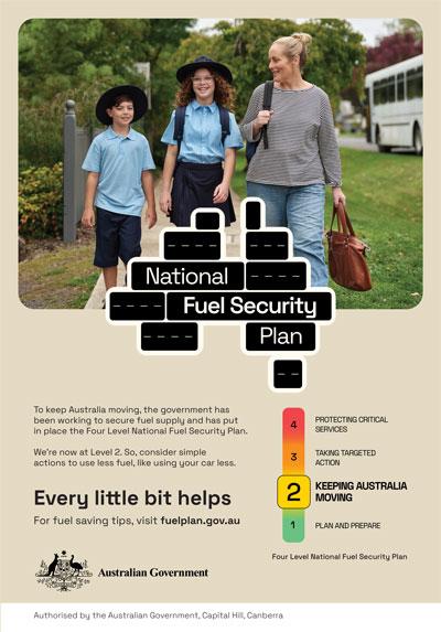 National Fuel Security Plan: Tokeep Australia moving, the government has been working to secure fuel supply and has put in place the Four Level National Security Plan. We're now at Level 2. So, consider simple actions to use less fuel, like using your car less. Every little bit helps. For fuel saving tips, visit fuelplan.gov.au Authorised by the Australian Government, Capital Hill, Canberra