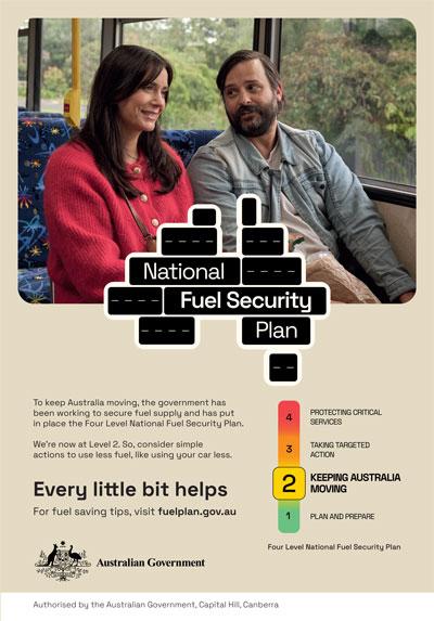 National Fuel Security Plan: To keep Australia moving, the government has been working to secure fuel supply and has put in place the Four Level National Security Plan. We're now at Level 2. So, consider simple actions to use less fuel, like using your car less. Every little bit helps. For fuel saving tips, visit fuelplan.gov.au Authorised by the Australian Government, Capital Hill, Canberra