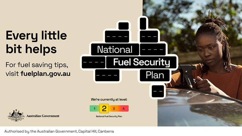 Every little bit helps. For fuel saving tips, visit fuelplan.gov.au National Fuel Security Plan We're currently at level: 2 (out of 4) Authorised by the Australian Government, Canberra