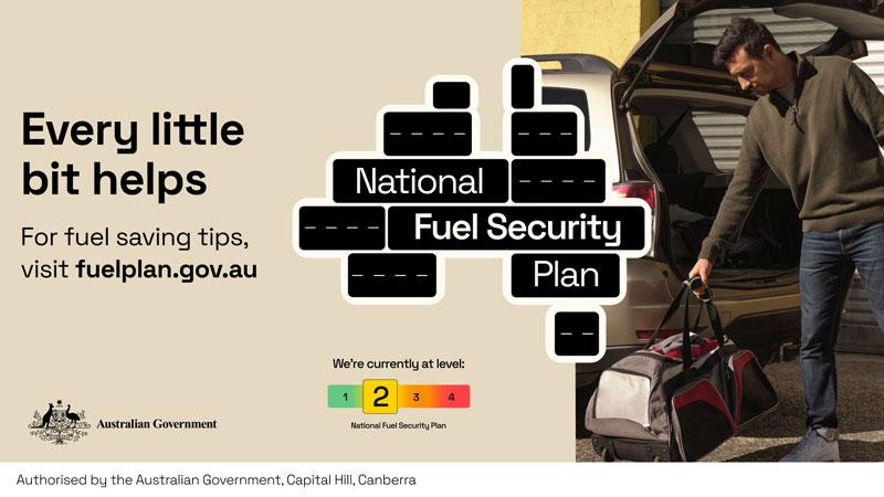Every little bit helps. For fuel saving tips, visit fuelplan.gov.au National Fuel Security Plan We're currently at level: 2 (out of 4) Authorised by the Australian Government, Canberra