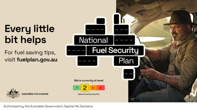 Every little bit helps. For fuel saving tips, visit fuelplan.gov.au National Fuel Security Plan We're currently at level: 2 (out of 4) Authorised by the Australian Government, Canberra